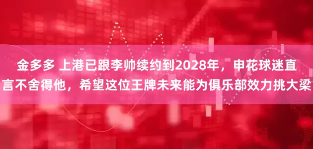 金多多 上港已跟李帅续约到2028年，申花球迷直言不舍得他，希望这位王牌未来能为俱乐部效力挑大梁