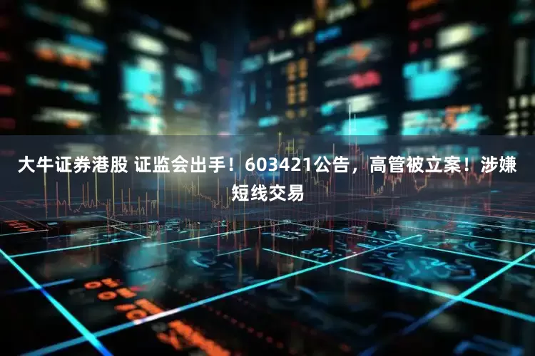 大牛证券港股 证监会出手！603421公告，高管被立案！涉嫌短线交易