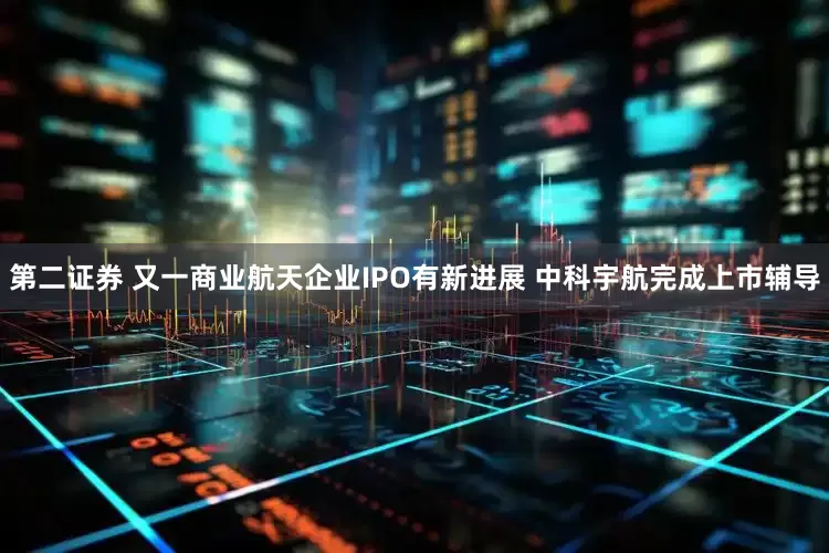 第二证券 又一商业航天企业IPO有新进展 中科宇航完成上市辅导