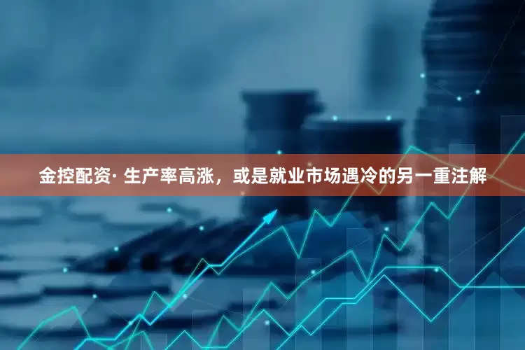 金控配资· 生产率高涨，或是就业市场遇冷的另一重注解