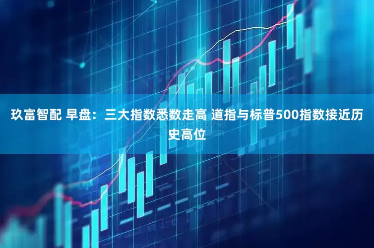 玖富智配 早盘：三大指数悉数走高 道指与标普500指数接近历史高位