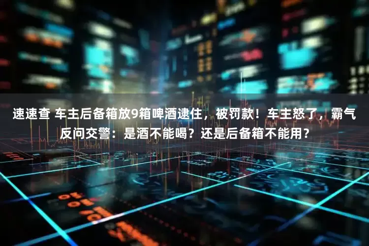 速速查 车主后备箱放9箱啤酒逮住,被罚款!车主怒了,霸气反问交警:是酒不能喝?还是后备箱不能用?