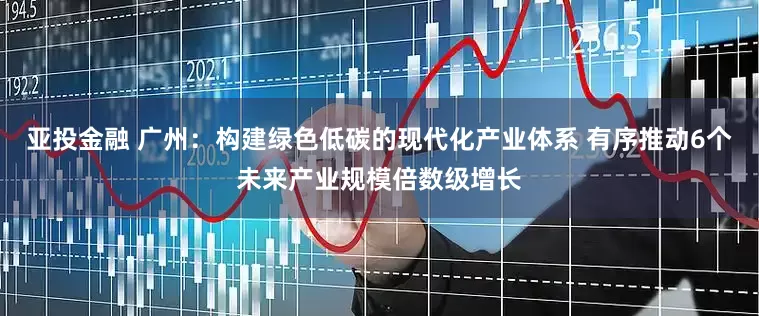 亚投金融 广州：构建绿色低碳的现代化产业体系 有序推动6个未来产业规模倍数级增长