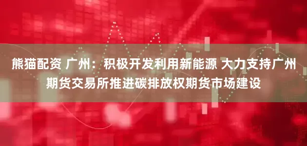 熊猫配资 广州：积极开发利用新能源 大力支持广州期货交易所推进碳排放权期货市场建设