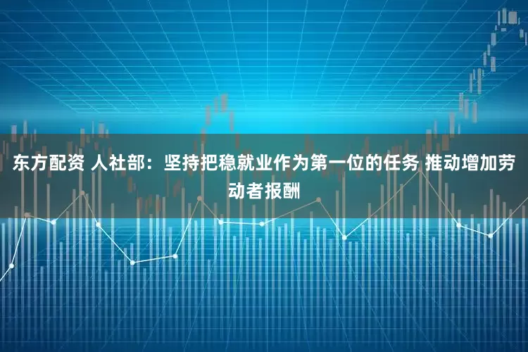 东方配资 人社部：坚持把稳就业作为第一位的任务 推动增加劳动者报酬