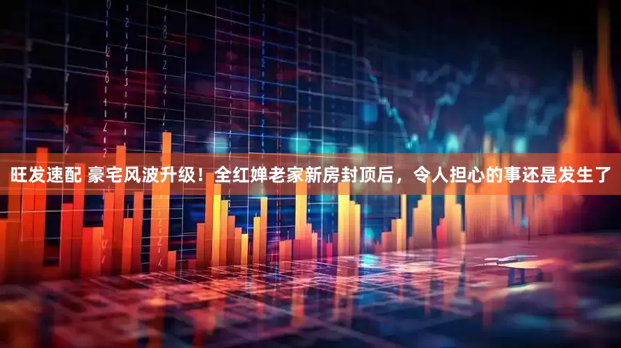 旺发速配 豪宅风波升级！全红婵老家新房封顶后，令人担心的事还是发生了