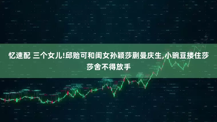 忆速配 三个女儿!邱贻可和闺女孙颖莎蒯曼庆生,小豌豆搂住莎莎舍不得放手
