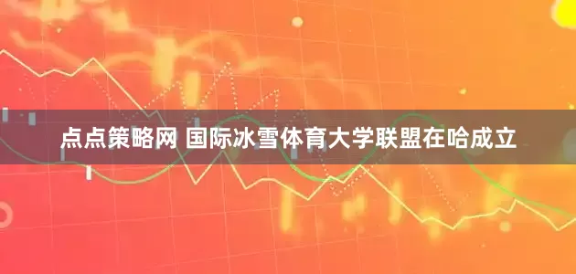 点点策略网 国际冰雪体育大学联盟在哈成立