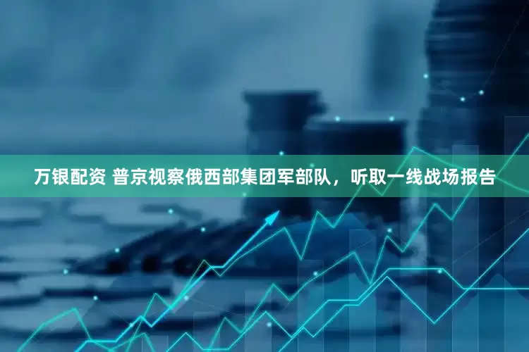 万银配资 普京视察俄西部集团军部队，听取一线战场报告