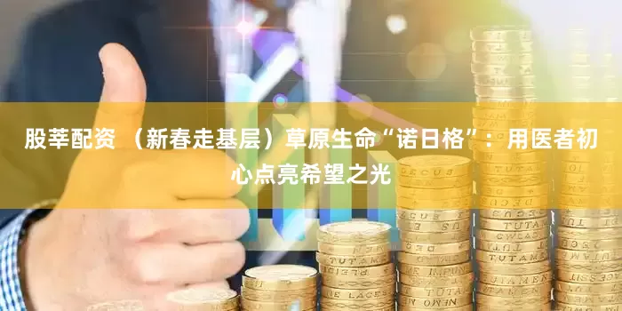 股莘配资 （新春走基层）草原生命“诺日格”：用医者初心点亮希望之光