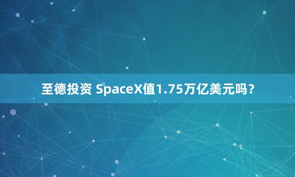 至德投资 SpaceX值1.75万亿美元吗？