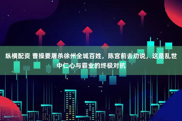 纵横配资 曹操要屠杀徐州全城百姓，陈宫前去劝说，这是乱世中仁心与霸业的终极对抗