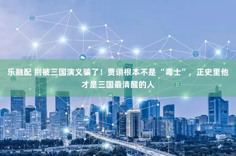 乐融配 别被三国演义骗了！贾诩根本不是 “毒士”，正史里他才是三国最清醒的人